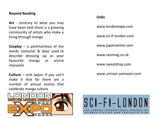 Beyond Reading
Art - contrary to what you may
have been told there is a growing
community of artists who make a
living through manga

Links
www.londonexpo.com
www.sci-fi-london.com

Cosplay – a portmanteau of the
words ‘costume’ & ‘play’ used to
describe dressing up as your
favourite manga or anime
character

www.japancentre.com

Culture – visit Japan, if you can’t
make it that far there are a
number of annual events that
celebrate manga culture

www.umisen-yamasen.com

www.neomag.co.uk
www.sweatdrop.com

 