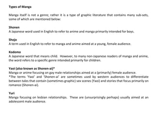 Types of Manga
Manga itself is not a genre; rather it is a type of graphic literature that contains many sub-sets,
some of which are mentioned below:
Shonen
A Japanese word used in English to refer to anime and manga primarily intended for boys.
Shojo
A term used in English to refer to manga and anime aimed at a young, female audience.
Kodomo
A Japanese word that means child. However, to many non-Japanese readers of manga and anime,
the word refers to a specific genre intended primarily for children.
Yaoi (also known as Shonen-ai)*
Manga or anime focusing on gay male relationships aimed at a (primarily) female audience.
*The terms ‘Yaoi’ and ‘Shonen-ai’ are sometimes used by western audiences to differentiate
between tales that contain (sometimes graphic) sex scenes (Yaoi) and stories that focus primarily on
romance (Shonen-ai).
Yuri
Manga focusing on lesbian relationships. These are (unsurprisingly perhaps) usually aimed at an
adolescent male audience.

 