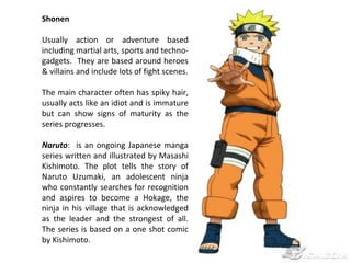 Shonen
Usually action or adventure based
including martial arts, sports and technogadgets. They are based around heroes
& villains and include lots of fight scenes.
The main character often has spiky hair,
usually acts like an idiot and is immature
but can show signs of maturity as the
series progresses.
Naruto: is an ongoing Japanese manga
series written and illustrated by Masashi
Kishimoto. The plot tells the story of
Naruto Uzumaki, an adolescent ninja
who constantly searches for recognition
and aspires to become a Hokage, the
ninja in his village that is acknowledged
as the leader and the strongest of all.
The series is based on a one shot comic
by Kishimoto.

 