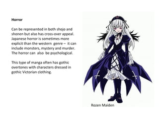 Horror
Can be represented in both shojo and
shonen but also has cross-over appeal.
Japanese horror is sometimes more
explicit than the western genre – it can
include monsters, mystery and murder.
The horror can also be psychological.
This type of manga often has gothic
overtones with characters dressed in
gothic Victorian clothing.

Rozen Maiden

 