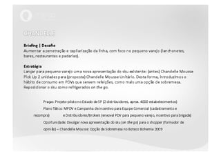 CHANDELLEBriefing | DesafioAumentar a penetração e capilarização da linha, com foco no pequeno varejo (lanchonetes, bares, restaurantes e padarias).EstratégiaLançar para pequeno varejo uma nova apresentação do sku existente: (antes) ChandelleMoussePickUp 2 unidades para (proposta) ChandelleMousse Unitário. Desta forma, introduzimos o hábito de consumo em PDVs que servem refeições, como mais uma opção de sobremesa.Reposicionar o sku como refrigerados onthego.	Praças: Projeto-piloto no Estado de SP (2 distribuidores, aprox. 4000 estabelecimentos)	Plano Tático: MPDV e Campanha de Incentivo para Equipe Comercial (cadastramento e recompra) 	e Distribuidores/Brokers (enxoval PDV para pequeno varejo, incentivo para brigada)	Oportunidade: Divulgar nova apresentação do sku (on the go) para o shopper (formador de 	opinião) – Chandelle Mousse: Opção de Sobremesa no Boteco Bohemia 2009