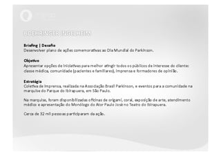 BOEHRINGER INGELHEIMBriefing | DesafioDesenvolver plano de ações comemorativas ao Dia Mundial do Parkinson.Objetivo Apresentar opções de iniciativas para melhor atingir todos os públicos de interesse do cliente: classe médica, comunidade (pacientes e familiares), imprensa e formadores de opinião. EstratégiaColetiva de imprensa, realizada na Associação Brasil Parkinson, e eventos para a comunidade na marquise do Parque do Ibirapuera, em São Paulo. Na marquise, foram disponibilizadas oficinas de origami, coral, exposição de arte, atendimento médico e apresentação do Monólogo do Ator Paulo José no Teatro do Ibirapuera.Cerca de 32 mil pessoas participaram da ação. 