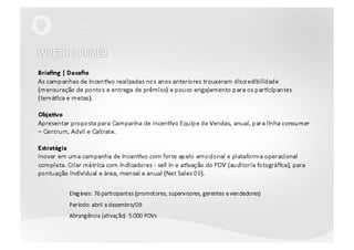 WYETH | PFIZERBriefing | DesafioAs campanhas de incentivo realizadas nos anos anteriores trouxeram discredibilidade (mensuração de pontos e entrega de prêmios) e pouco engajamento para os participantes (temática e metas).Objetivo Apresentar proposta para Campanha de Incentivo Equipe de Vendas, anual, para linha consumer– Centrum, Advil e Caltrate.EstratégiaInovar em uma campanha de incentivo com forte apelo emocional e plataforma operacional completa. Criar métrica com indicadores - sell in e ativação do PDV (auditoria fotográfica), para pontuação individual e área, mensal e anual (Net Sales 09).Elegíveis: 76 participantes (promotores, supervisores, gerentes e vendedores)	Período: abril a dezembro/09	Abrangência (ativação): 5.000 PDVs