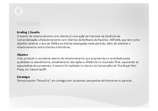 PETROBRAS Briefing | DesafioO evento de relacionamento com clientes é uma ação de interesse da Gerência de Comercialização e Relacionamento com Clientes da Refinaria de Paulínia - REPLAN, que tem como objetivo celebrar o ano de 2008 e as vitórias alcançadas neste período, além de estreitar o relacionamento entre clientes e Petrobras.Objetivo Criar, produzir e coordenar evento de relacionamento que surpreenda os convidados pela qualidade no atendimento, detalhamento das ações e eficiência no resultado final, superando as expectativas dos presentes. O evento foi realizado no Centro de Convenções do The Royal Palm Plaza, em Campinas/SP.EstratégiaTema proposto “Nova Era”, em sinergia com as demais campanhas da Petrobras no período.