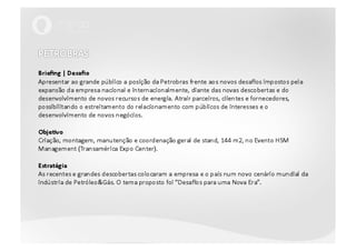 PETROBRAS Briefing | DesafioApresentar ao grande público a posição da Petrobras frente aos novos desafios impostos pela expansão da empresa nacional e internacionalmente, diante das novas descobertas e do desenvolvimento de novos recursos de energia. Atrair parceiros, clientes e fornecedores, possibilitando o estreitamento do relacionamento com públicos de interesses e o desenvolvimento de novos negócios.Objetivo Criação, montagem, manutenção e coordenação geral de stand, 144 m2, no Evento HSM Management (Transamérica Expo Center).EstratégiaAs recentes e grandes descobertas colocaram a empresa e o país num novo cenário mundial da indústria de Petróleo&Gás. O tema proposto foi “Desafios para uma Nova Era”. 