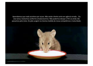 Aprendemos que nada acontece por acaso. Não existe cliente certo em agência errada... Ou vice-versa. Evoluímos conforme amadurecemos. Não podemos desejar o fim se ainda não passamos pelo meio. Os jobs surgem na mesma medida da nossa competência e maturidade.