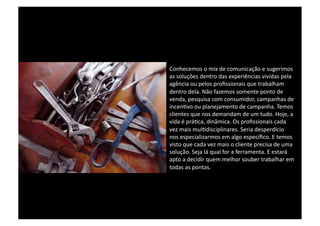 Conhecemos o mix de comunicação e sugerimos as soluções dentro das experiências vividas pela agência ou pelos profissionais que trabalham dentro dela. Não fazemos somente ponto de venda, pesquisa com consumidor, campanhas de incentivo ou planejamento de campanha. Temos clientes que nos demandam de um tudo. Hoje, a vida é prática, dinâmica. Os profissionais cada vez mais multidisciplinares. Seria desperdício nos especializarmos em algo específico. E temos visto que cada vez mais o cliente precisa de uma solução. Seja lá qual for a ferramenta. E estará apto a decidir quem melhor souber trabalhar em todas as pontas.