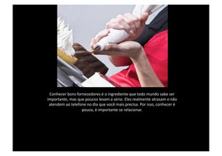 Conhecer bons fornecedores é o ingrediente que todo mundo sabe ser importante, mas que poucos levam a sério. Eles realmente atrasam e não atendem ao telefone no dia que você mais precisa. Por isso, conhecer é pouco, é importante se relacionar.