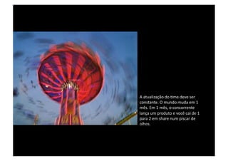 A atualização do time deve ser constante. O mundo muda em 1 mês. Em 1 mês, o concorrente lança um produto e você cai de 1 para 2 em share num piscar de olhos. 