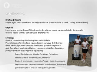 NEUTROGENA Briefing | DesafioPropor ação tática para Plano Verão (portfólio de Proteção Solar – FreshCooling e Ultra Sheer).ObjetivoIncrementar venda do portfólio de proteção solar da marca na sazonalidade. Surpreender clientes (redes farmas) com ativação diferenciada.EstratégiaRealizar um sampling de alto impacto e visibilidade.Promotoras uniformizadas e equipada com segways, distribuindoflyers de divulgação do produto e desconto (parceiro regional –rede farma) em locais estratégicos – parques, calçadões das praias,principais vias de acesso (praias e parques). Praças: Rio de Janeiro, Salvador, Fortaleza e Porto Alegre	Período: 2 meses (novembro/09 a janeiro/10)	Equipe: 2 promotores + 1 supervisor/praça + 1 coordenador geral	Regulamentação: Pagamento de taxas e recolhimento de impostos	para a realização da blitz nas áreas públicas/privadas