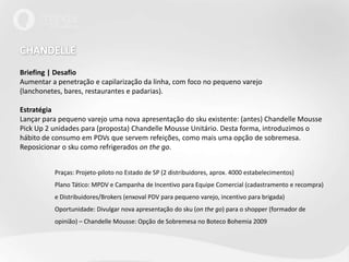 CHANDELLEBriefing | DesafioAumentar a penetração e capilarização da linha, com foco no pequeno varejo (lanchonetes, bares, restaurantes e padarias).EstratégiaLançar para pequeno varejo uma nova apresentação do sku existente: (antes) ChandelleMoussePickUp 2 unidades para (proposta) ChandelleMousse Unitário. Desta forma, introduzimos o hábito de consumo em PDVs que servem refeições, como mais uma opção de sobremesa.Reposicionar o sku como refrigerados onthego.	Praças: Projeto-piloto no Estado de SP (2 distribuidores, aprox. 4000 estabelecimentos)	Plano Tático: MPDV e Campanha de Incentivo para Equipe Comercial (cadastramento e recompra) 	e Distribuidores/Brokers (enxoval PDV para pequeno varejo, incentivo para brigada)	Oportunidade: Divulgar nova apresentação do sku (on the go) para o shopper (formador de 	opinião) – Chandelle Mousse: Opção de Sobremesa no Boteco Bohemia 2009