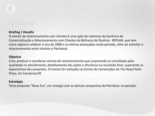 PETROBRAS Briefing | DesafioO evento de relacionamento com clientes é uma ação de interesse da Gerência de Comercialização e Relacionamento com Clientes da Refinaria de Paulínia - REPLAN, que tem como objetivo celebrar o ano de 2008 e as vitórias alcançadas neste período, além de estreitar o relacionamento entre clientes e Petrobras.Objetivo Criar, produzir e coordenar evento de relacionamento que surpreenda os convidados pela qualidade no atendimento, detalhamento das ações e eficiência no resultado final, superando as expectativas dos presentes. O evento foi realizado no Centro de Convenções do The Royal Palm Plaza, em Campinas/SP.EstratégiaTema proposto “Nova Era”, em sinergia com as demais campanhas da Petrobras no período.
