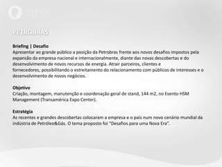 PETROBRAS Briefing | DesafioApresentar ao grande público a posição da Petrobras frente aos novos desafios impostos pela expansão da empresa nacional e internacionalmente, diante das novas descobertas e do desenvolvimento de novos recursos de energia. Atrair parceiros, clientes e fornecedores, possibilitando o estreitamento do relacionamento com públicos de interesses e o desenvolvimento de novos negócios.Objetivo Criação, montagem, manutenção e coordenação geral de stand, 144 m2, no Evento HSM Management (Transamérica Expo Center).EstratégiaAs recentes e grandes descobertas colocaram a empresa e o país num novo cenário mundial da indústria de Petróleo&Gás. O tema proposto foi “Desafios para uma Nova Era”. 