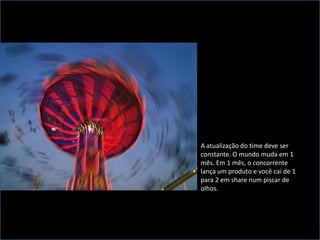 A atualização do time deve ser constante. O mundo muda em 1 mês. Em 1 mês, o concorrente lança um produto e você cai de 1 para 2 em share num piscar de olhos. 