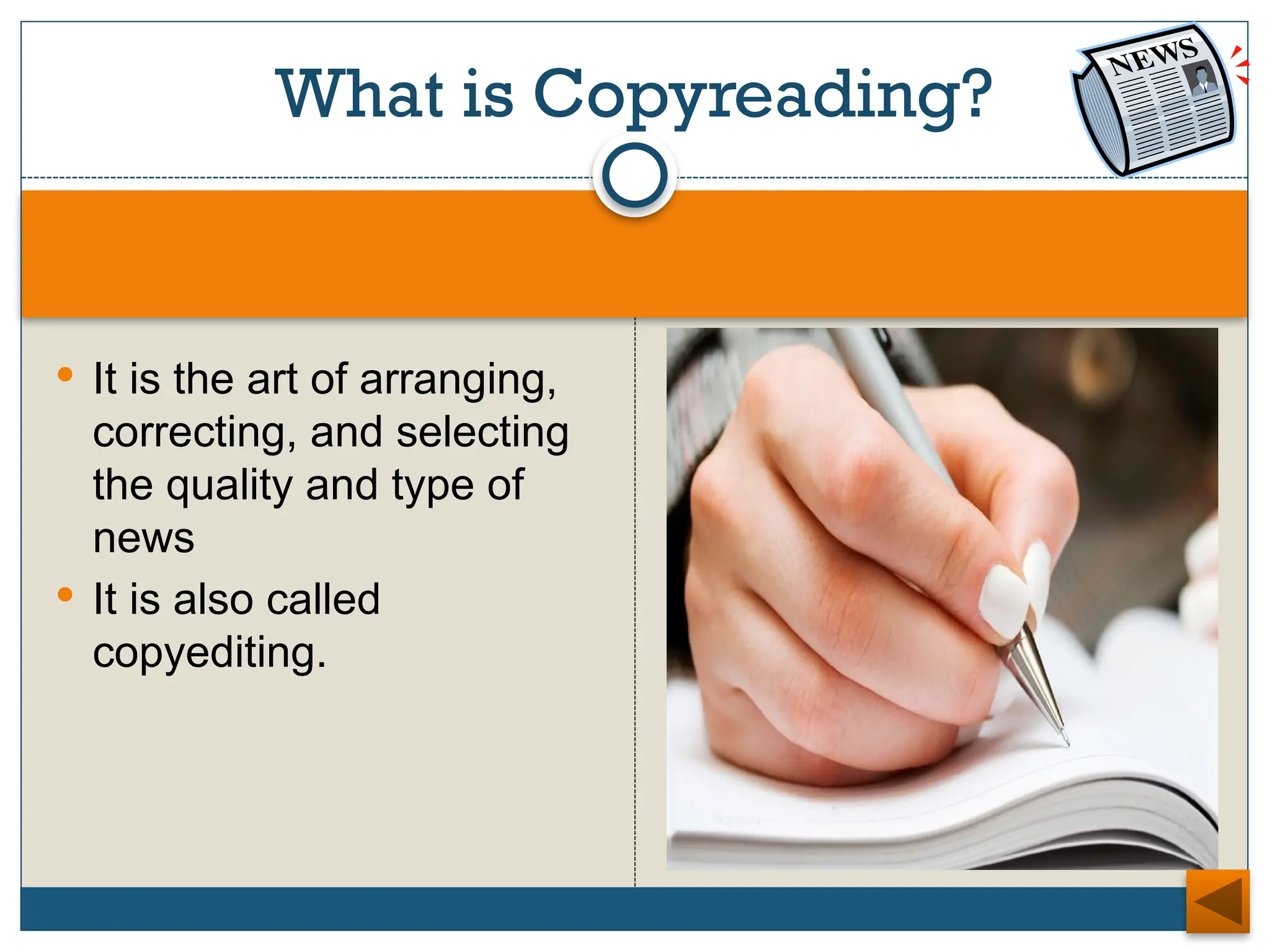  It is the art of arranging,
correcting, and selecting
the quality and type of
news
 It is also called
copyediting.
What is Copyreading?
 