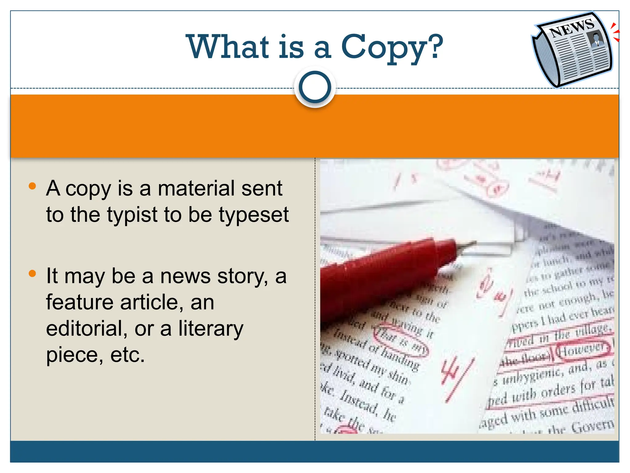 What is a Copy?
 A copy is a material sent
to the typist to be typeset
 It may be a news story, a
feature article, an
editorial, or a literary
piece, etc.
 