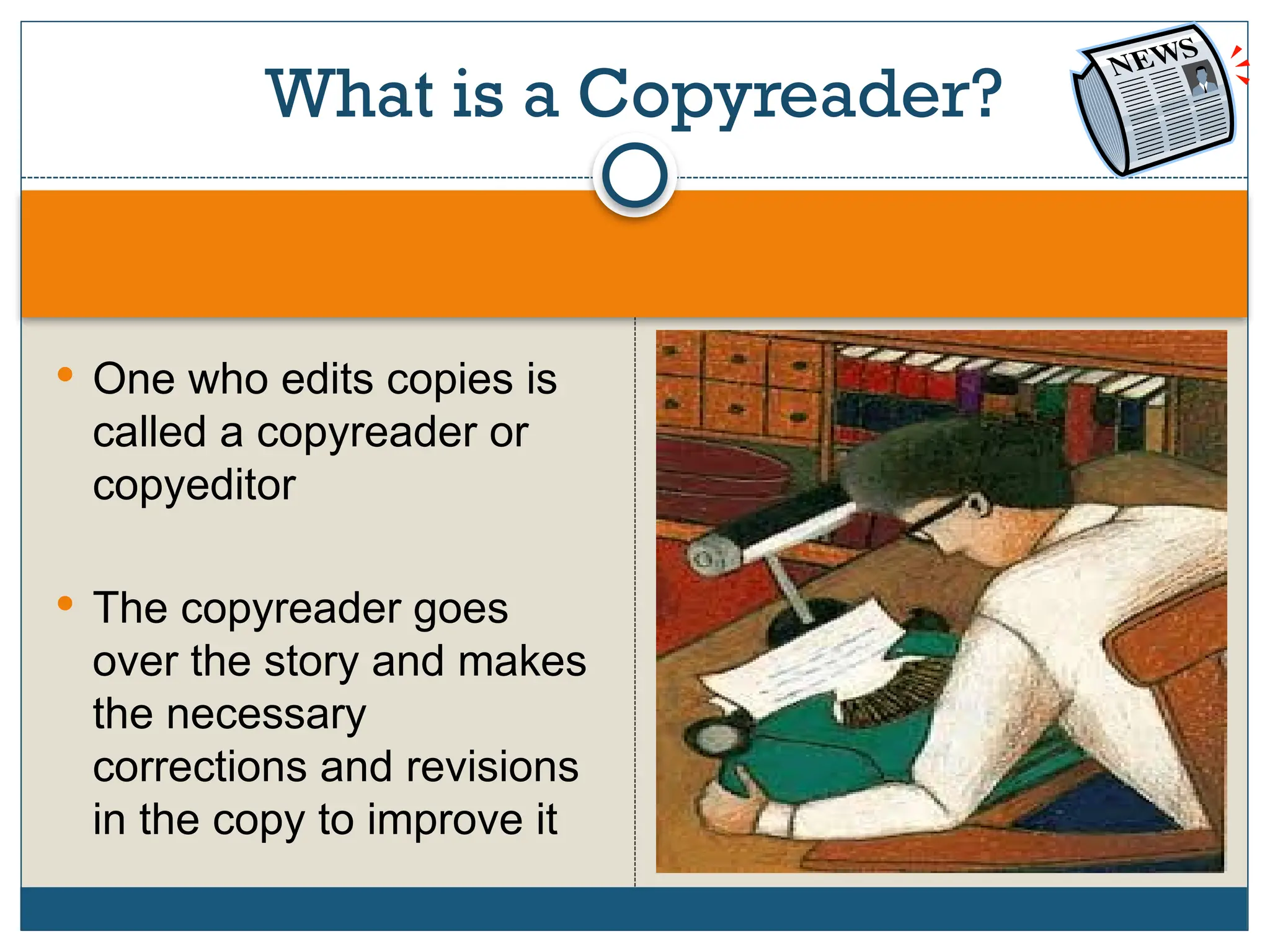 What is a Copyreader?
 One who edits copies is
called a copyreader or
copyeditor
 The copyreader goes
over the story and makes
the necessary
corrections and revisions
in the copy to improve it
 