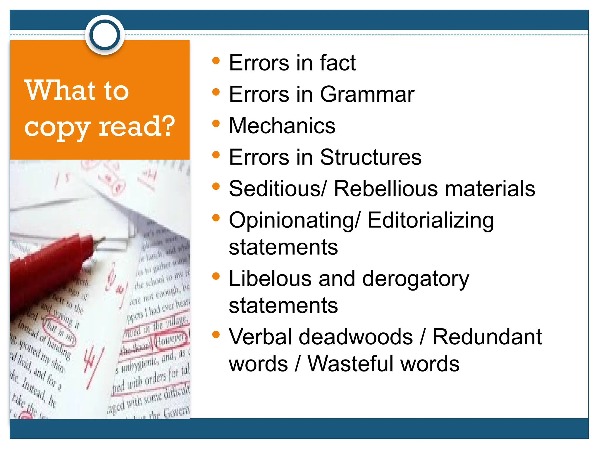 What to
copy read?
 Errors in fact
 Errors in Grammar
 Mechanics
 Errors in Structures
 Seditious/ Rebellious materials
 Opinionating/ Editorializing
statements
 Libelous and derogatory
statements
 Verbal deadwoods / Redundant
words / Wasteful words
 