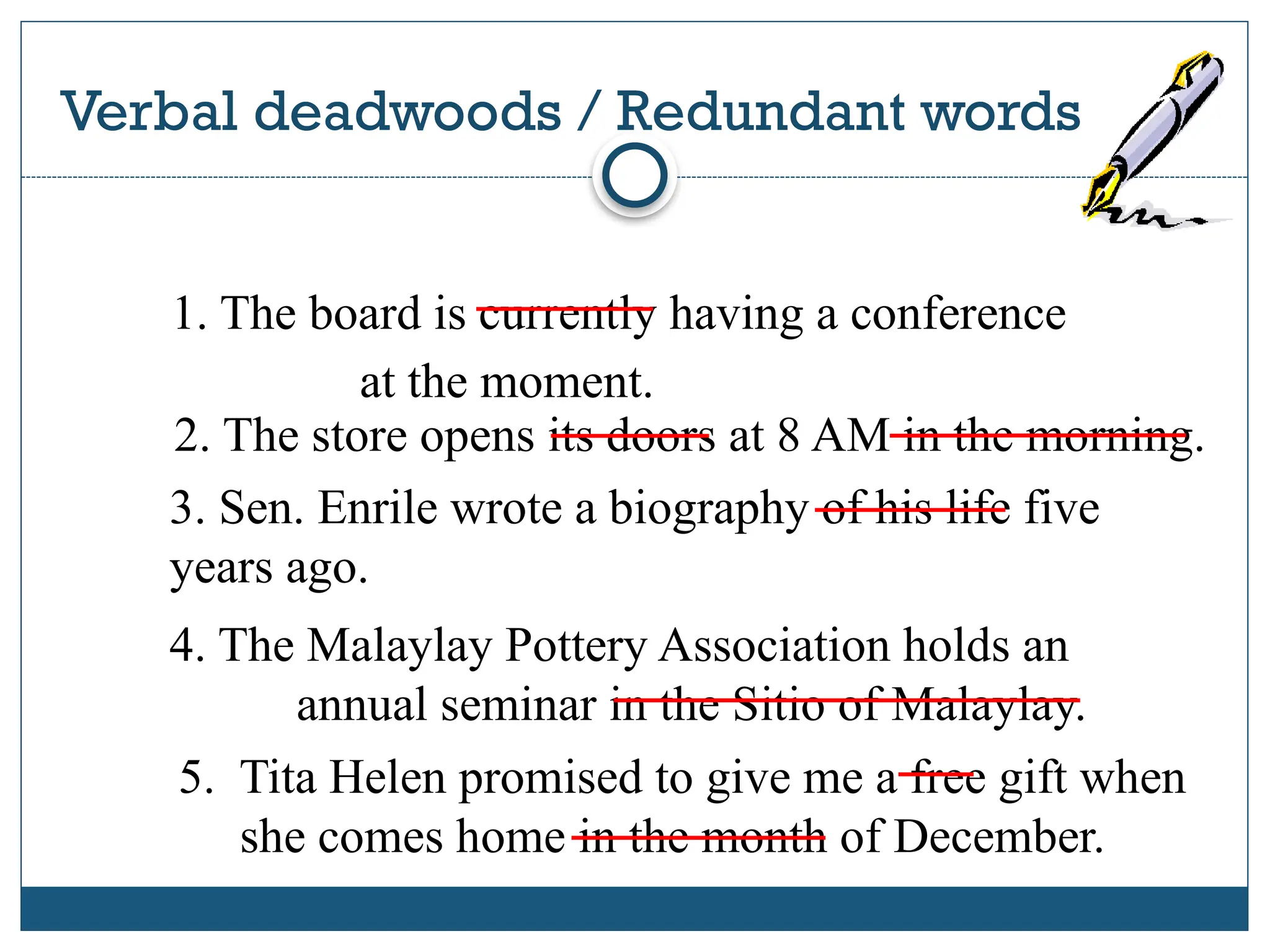 Verbal deadwoods / Redundant words
2 0 1 7 S C H O O L S P R E S S C O N F E R E N C E
1. The board is currently having a conference
at the moment.
2. The store opens its doors at 8 AM in the morning.
3. Sen. Enrile wrote a biography of his life five
years ago.
4. The Malaylay Pottery Association holds an
annual seminar in the Sitio of Malaylay.
5. Tita Helen promised to give me a free gift when
she comes home in the month of December.
 