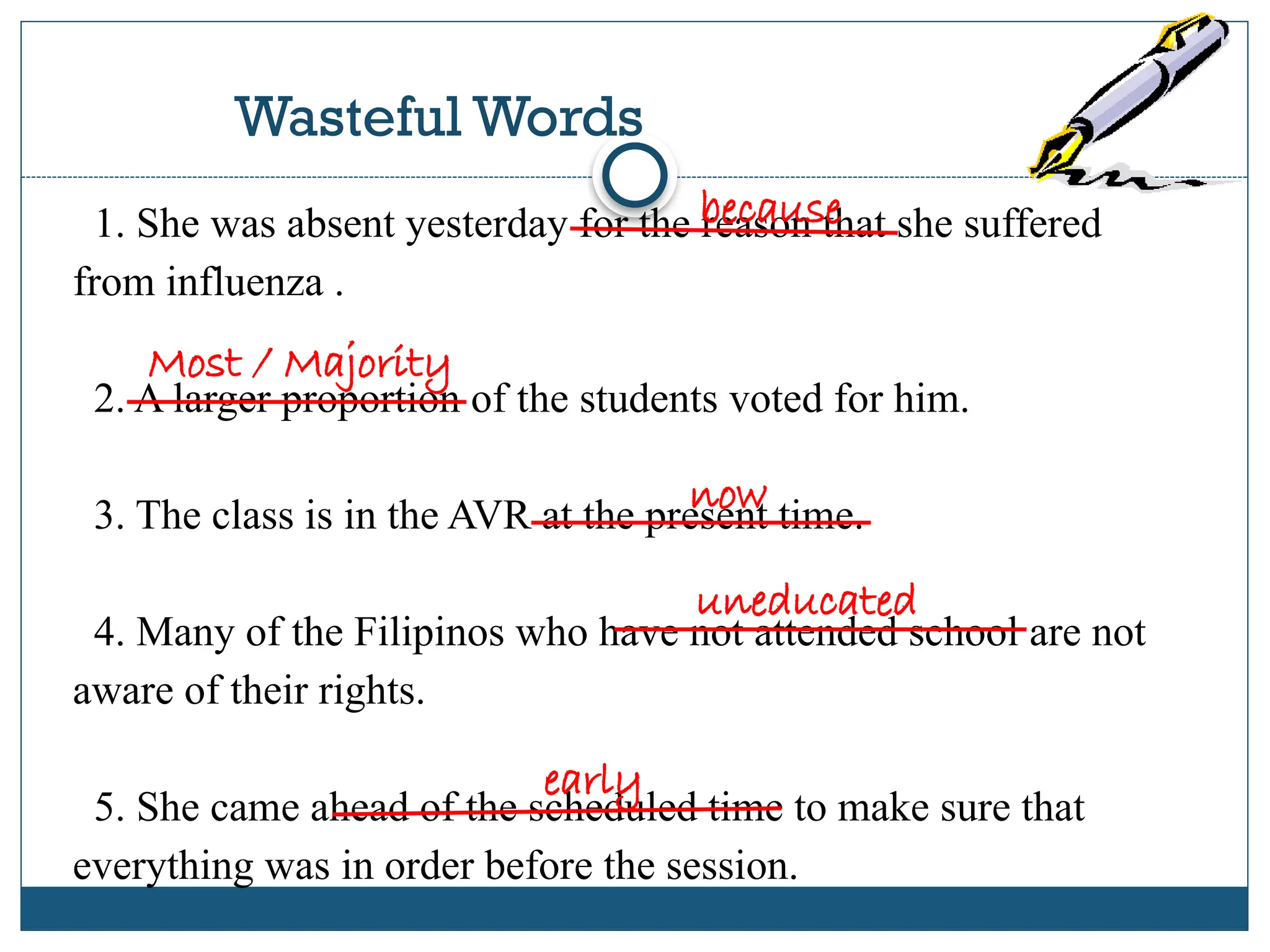 Wasteful Words
1. She was absent yesterday for the reason that she suffered
from influenza .
2. A larger proportion of the students voted for him.
3. The class is in the AVR at the present time.
4. Many of the Filipinos who have not attended school are not
aware of their rights.
5. She came ahead of the scheduled time to make sure that
everything was in order before the session.
because
Most / Majority
now
uneducated
early
 