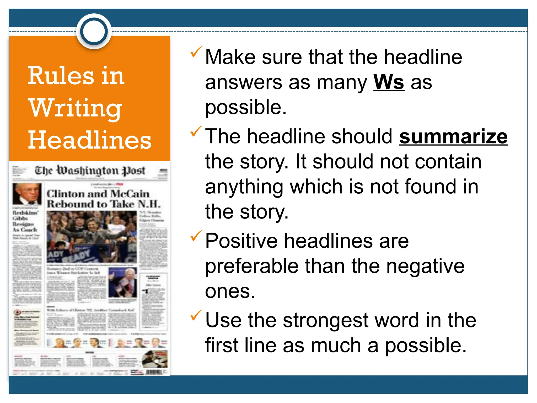 Make sure that the headline
answers as many Ws as
possible.
The headline should summarize
the story. It should not contain
anything which is not found in
the story.
Positive headlines are
preferable than the negative
ones.
Use the strongest word in the
first line as much a possible.
Rules in
Writing
Headlines
 