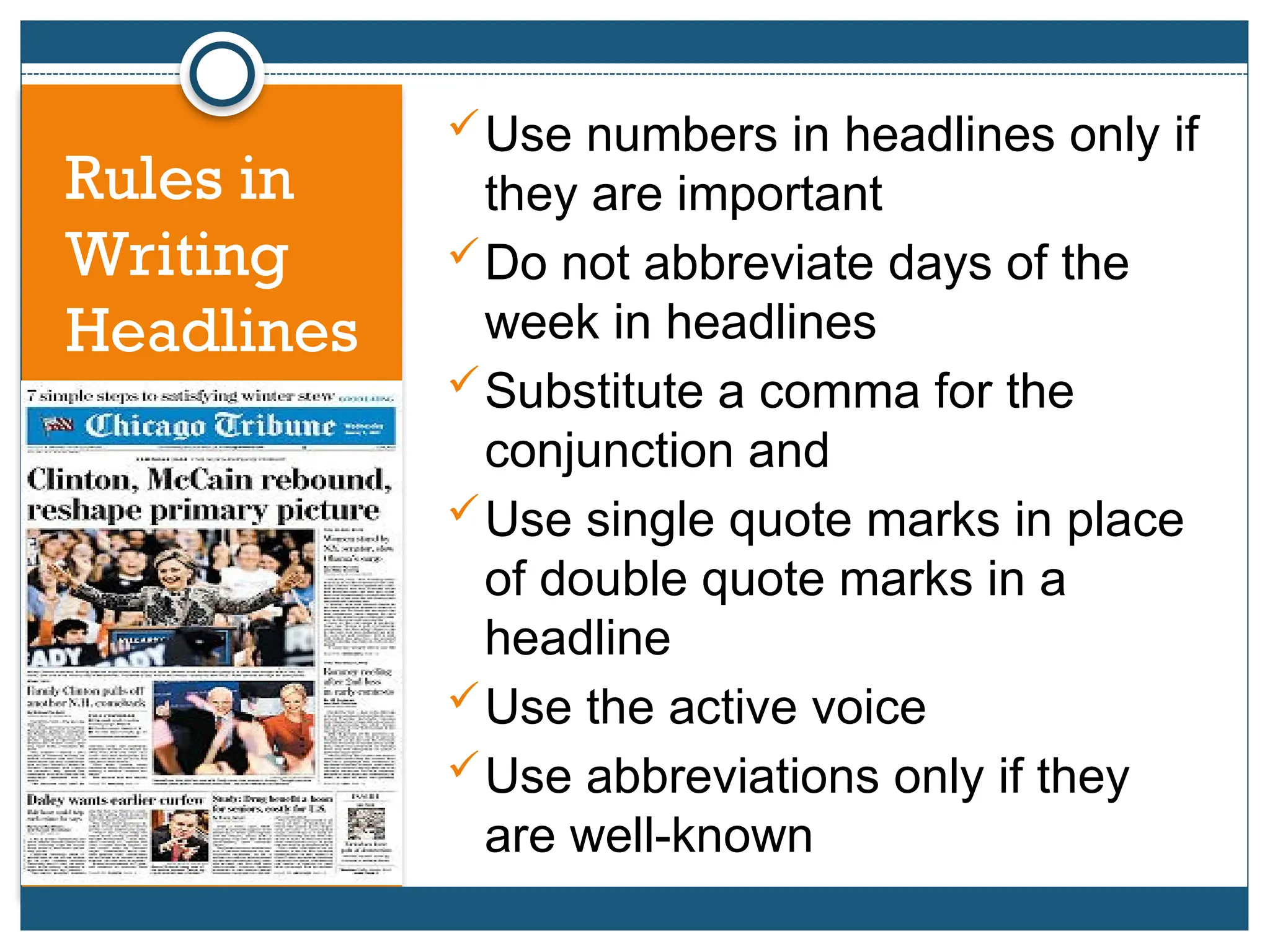 Use numbers in headlines only if
they are important
Do not abbreviate days of the
week in headlines
Substitute a comma for the
conjunction and
Use single quote marks in place
of double quote marks in a
headline
Use the active voice
Use abbreviations only if they
are well-known
Rules in
Writing
Headlines
 