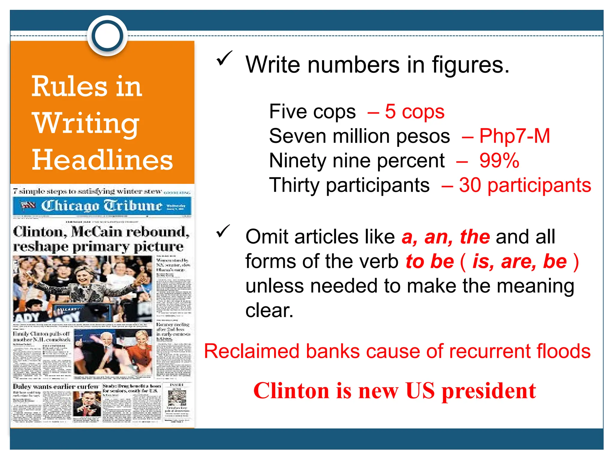 Rules in
Writing
Headlines
 Write numbers in figures.
 Omit articles like a, an, the and all
forms of the verb to be ( is, are, be )
unless needed to make the meaning
clear.
Reclaimed banks cause of recurrent floods
Clinton is new US president
Five cops – 5 cops
Seven million pesos – Php7-M
Ninety nine percent – 99%
Thirty participants – 30 participants
 