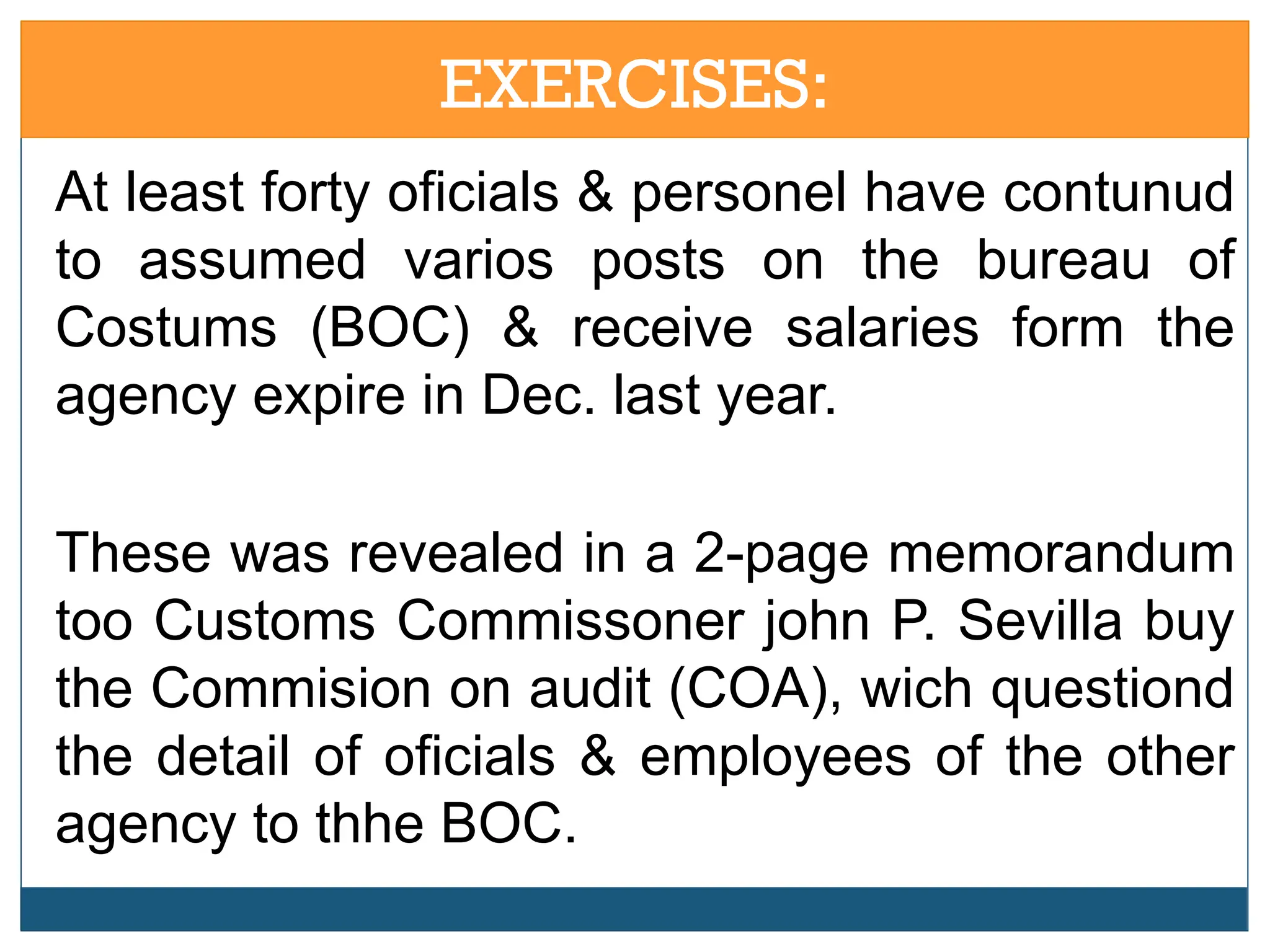 EXERCISES:
At least forty oficials & personel have contunud
to assumed varios posts on the bureau of
Costums (BOC) & receive salaries form the
agency expire in Dec. last year.
These was revealed in a 2-page memorandum
too Customs Commissoner john P. Sevilla buy
the Commision on audit (COA), wich questiond
the detail of oficials & employees of the other
agency to thhe BOC.
 
