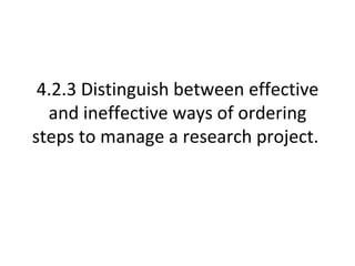 4.2.3 Distinguish between effective and ineffective ways of ordering steps to manage a research project.  