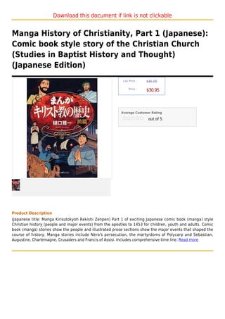 Download this document if link is not clickable


Manga History of Christianity, Part 1 (Japanese):
Comic book style story of the Christian Church
(Studies in Baptist History and Thought)
(Japanese Edition)
                                                           List Price :   $46.00

                                                               Price :
                                                                          $30.95



                                                          Average Customer Rating

                                                                           out of 5




Product Description
(Japanese title: Manga Kirisutokyoh Rekishi Zenpen) Part 1 of exciting Japanese comic book (manga) style
Christian history (people and major events) from the apostles to 1453 for children, youth and adults. Comic
book (manga) stories show the people and illustrated prose sections show the major events that shaped the
course of history. Manga stories include Nero's persecution, the martyrdoms of Polycarp and Sebastian,
Augustine, Charlemagne, Crusaders and Francis of Assisi. Includes comprehensive time line. Read more
 