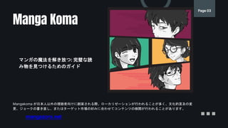 Page 03
Mangakoma が日本人以外の視聴者向けに翻案される際、ローカリゼーションが行われることが多く、文化的言及の変
更、ジョークの書き直し、またはターゲット市場の好みに合わせてコンテンツの検閲が行われることがあります。
Manga Koma
マンガの魔法を解き放つ: 完璧な読
み物を見つけるためのガイド
mangazoro.net
 