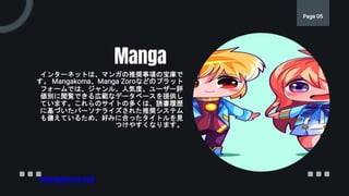 インターネットは、マンガの推奨事項の宝庫で
す。 Mangakoma、Manga Zoroなどのプラット
フォームでは、ジャンル、人気度、ユーザー評
価別に閲覧できる広範なデータベースを提供し
ています。これらのサイトの多くは、読書履歴
に基づいたパーソナライズされた推奨システム
も備えているため、好みに合ったタイトルを見
つけやすくなります。
Manga
Page 05
mangazoro.net
 