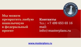 Мы можем превратить любую шашлычную 
в федеральный проект 
Контакты Тел.: +7 499 653 65 16 mail: info@masterplans.ru 
www.masterplans.ru 