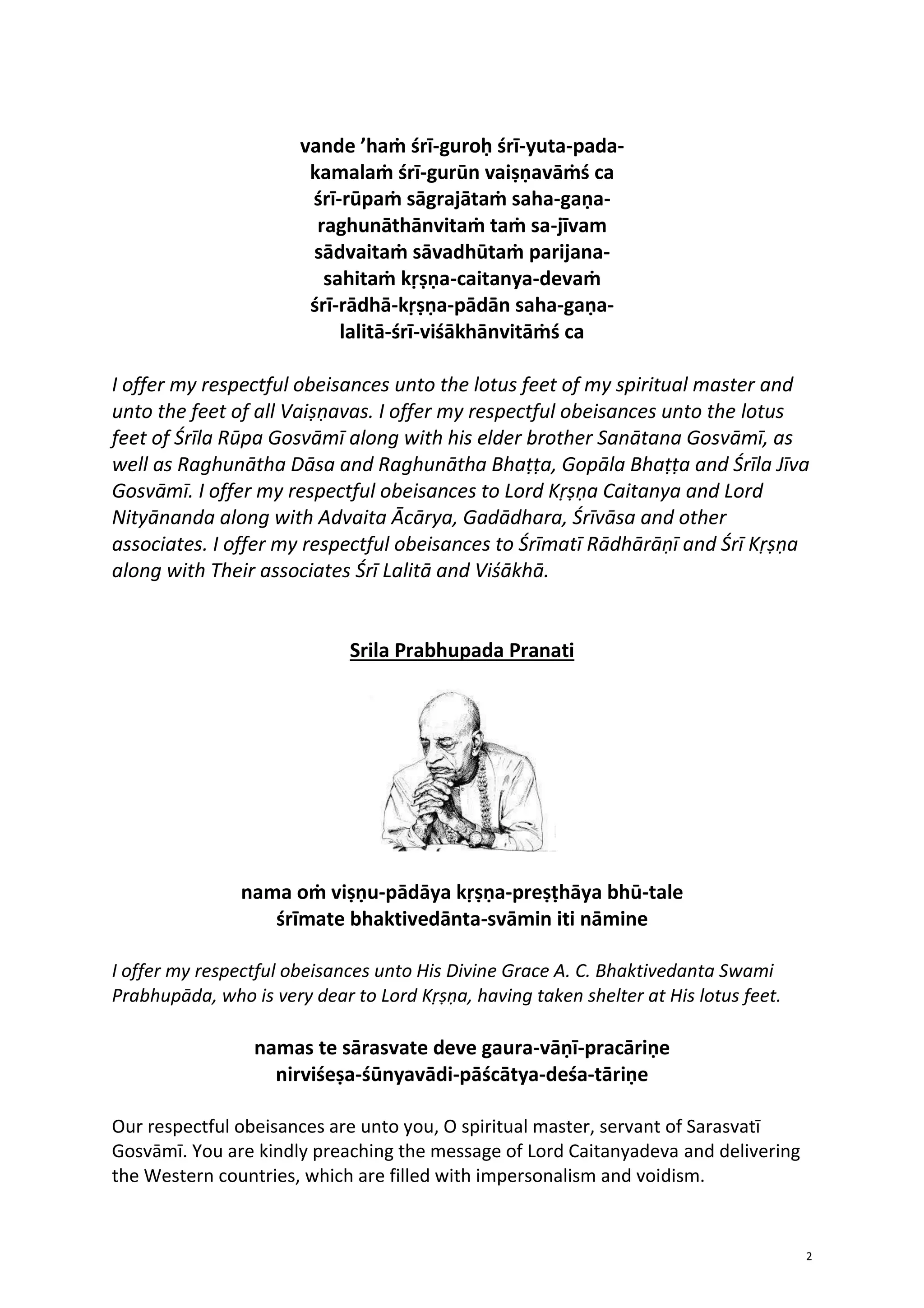 2
vande ’haṁ śrī-guroḥ śrī-yuta-pada-
kamalaṁ śrī-gurūn vaiṣṇavāṁś ca
śrī-rūpaṁ sāgrajātaṁ saha-gaṇa-
raghunāthānvitaṁ taṁ sa-jīvam
sādvaitaṁ sāvadhūtaṁ parijana-
sahitaṁ kṛṣṇa-caitanya-devaṁ
śrī-rādhā-kṛṣṇa-pādān saha-gaṇa-
lalitā-śrī-viśākhānvitāṁś ca
I offer my respectful obeisances unto the lotus feet of my spiritual master and
unto the feet of all Vaiṣṇavas. I offer my respectful obeisances unto the lotus
feet of Śrīla Rūpa Gosvāmī along with his elder brother Sanātana Gosvāmī, as
well as Raghunātha Dāsa and Raghunātha Bhaṭṭa, Gopāla Bhaṭṭa and Śrīla Jīva
Gosvāmī. I offer my respectful obeisances to Lord Kṛṣṇa Caitanya and Lord
Nityānanda along with Advaita Ācārya, Gadādhara, Śrīvāsa and other
associates. I offer my respectful obeisances to Śrīmatī Rādhārāṇī and Śrī Kṛṣṇa
along with Their associates Śrī Lalitā and Viśākhā.
Srila Prabhupada Pranati
nama oṁ viṣṇu-pādāya kṛṣṇa-preṣṭhāya bhū-tale
śrīmate bhaktivedānta-svāmin iti nāmine
I offer my respectful obeisances unto His Divine Grace A. C. Bhaktivedanta Swami
Prabhupāda, who is very dear to Lord Kṛṣṇa, having taken shelter at His lotus feet.
namas te sārasvate deve gaura-vāṇī-pracāriṇe
nirviśeṣa-śūnyavādi-pāścātya-deśa-tāriṇe
Our respectful obeisances are unto you, O spiritual master, servant of Sarasvatī
Gosvāmī. You are kindly preaching the message of Lord Caitanyadeva and delivering
the Western countries, which are filled with impersonalism and voidism.
 