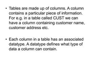 • Tables are made up of columns. A column
contains a particular piece of information.
For e.g. in a table called CUST we can
have a column containing customer name,
customer address etc.
• Each column in a table has an associated
datatype. A datatype defines what type of
data a column can contain.
 