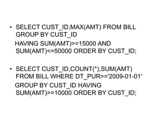 • SELECT CUST_ID,MAX(AMT) FROM BILL
GROUP BY CUST_ID
HAVING SUM(AMT)>=15000 AND
SUM(AMT)<=50000 ORDER BY CUST_ID;
• SELECT CUST_ID,COUNT(*),SUM(AMT)
FROM BILL WHERE DT_PUR>='2009-01-01'
GROUP BY CUST_ID HAVING
SUM(AMT)>=10000 ORDER BY CUST_ID;
 