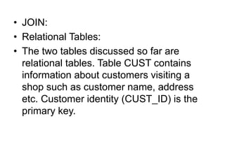 • JOIN:
• Relational Tables:
• The two tables discussed so far are
relational tables. Table CUST contains
information about customers visiting a
shop such as customer name, address
etc. Customer identity (CUST_ID) is the
primary key.
 