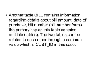 • Another table BILL contains information
regarding details about bill amount, date of
purchase, bill number (bill number forms
the primary key as this table contains
multiple entries). The two tables can be
related to each other through a common
value which is CUST_ID in this case.
 