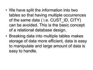 • We have split the information into two
tables so that having multiple occurrences
of the same data ( i.e. CUST_ID, CITY)
can be avoided. This is the basic concept
of a relational database design.
• Breaking data into multiple tables makes
storage of data more efficient, data is easy
to manipulate and large amount of data is
easy to handle.
 