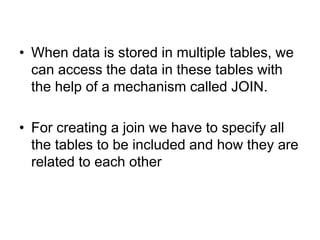• When data is stored in multiple tables, we
can access the data in these tables with
the help of a mechanism called JOIN.
• For creating a join we have to specify all
the tables to be included and how they are
related to each other
 