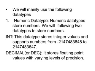 • We will mainly use the following
datatypes
1. Numeric Datatype: Numeric datatypes
store numbers. We will following two
datatypes to store numbers.
INT: This datatype stores integer values and
supports numbers from -2147483648 to
2147483647.
DECIMAL(or DEC): It stores floating point
values with varying levels of precision.
 