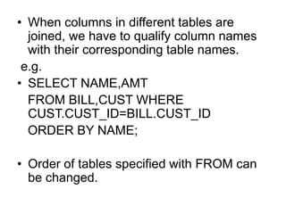 • When columns in different tables are
joined, we have to qualify column names
with their corresponding table names.
e.g.
• SELECT NAME,AMT
FROM BILL,CUST WHERE
CUST.CUST_ID=BILL.CUST_ID
ORDER BY NAME;
• Order of tables specified with FROM can
be changed.
 