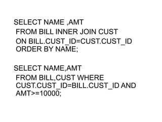 SELECT NAME ,AMT
FROM BILL INNER JOIN CUST
ON BILL.CUST_ID=CUST.CUST_ID
ORDER BY NAME;
SELECT NAME,AMT
FROM BILL,CUST WHERE
CUST.CUST_ID=BILL.CUST_ID AND
AMT>=10000;
 