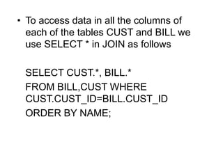 • To access data in all the columns of
each of the tables CUST and BILL we
use SELECT * in JOIN as follows
SELECT CUST.*, BILL.*
FROM BILL,CUST WHERE
CUST.CUST_ID=BILL.CUST_ID
ORDER BY NAME;
 