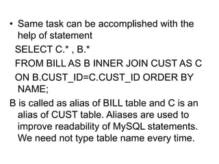 • Same task can be accomplished with the
help of statement
SELECT C.* , B.*
FROM BILL AS B INNER JOIN CUST AS C
ON B.CUST_ID=C.CUST_ID ORDER BY
NAME;
B is called as alias of BILL table and C is an
alias of CUST table. Aliases are used to
improve readability of MySQL statements.
We need not type table name every time.
 