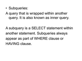 • Subqueries:
A query that is wrapped within another
query. It is also known as inner query.
A subquery is a SELECT statement within
another statement. Subqueries always
appear as part of WHERE clause or
HAVING clause.
 
