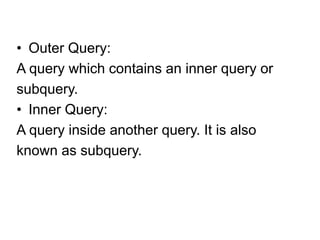 • Outer Query:
A query which contains an inner query or
subquery.
• Inner Query:
A query inside another query. It is also
known as subquery.
 