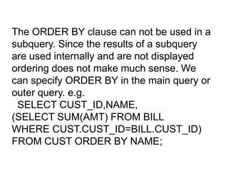 The ORDER BY clause can not be used in a
subquery. Since the results of a subquery
are used internally and are not displayed
ordering does not make much sense. We
can specify ORDER BY in the main query or
outer query. e.g.
SELECT CUST_ID,NAME,
(SELECT SUM(AMT) FROM BILL
WHERE CUST.CUST_ID=BILL.CUST_ID)
FROM CUST ORDER BY NAME;
 