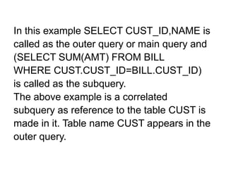 In this example SELECT CUST_ID,NAME is
called as the outer query or main query and
(SELECT SUM(AMT) FROM BILL
WHERE CUST.CUST_ID=BILL.CUST_ID)
is called as the subquery.
The above example is a correlated
subquery as reference to the table CUST is
made in it. Table name CUST appears in the
outer query.
 