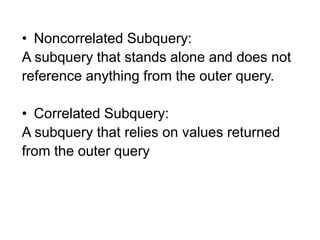 • Noncorrelated Subquery:
A subquery that stands alone and does not
reference anything from the outer query.
• Correlated Subquery:
A subquery that relies on values returned
from the outer query
 